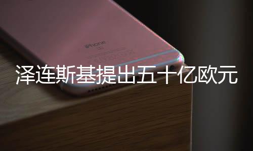 泽连斯基提出五十亿欧元炮弹采购计划，欧洲联盟的应对策略