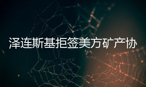 泽连斯基拒签美方矿产协议草案，俄乌双方关系再生变数