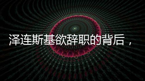 泽连斯基欲辞职的背后，挑战与未来
