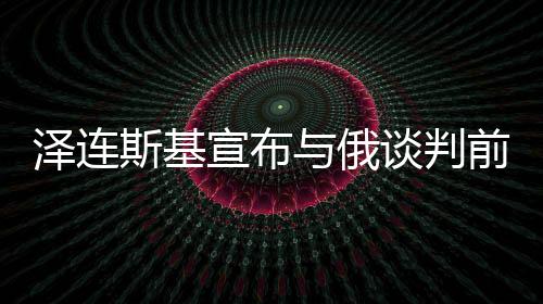 泽连斯基宣布与俄谈判前提条件，开启对话之门的关键要素