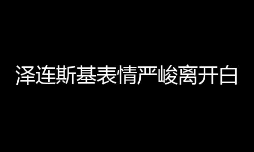 泽连斯基表情严峻离开白宫，饭都没吃 美媒：有沙拉和烤鸡等