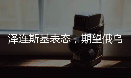 泽连斯基表态，期望俄乌冲突今年得以解决