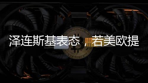 泽连斯基表态，若美欧提供保障，愿开启和谈之路