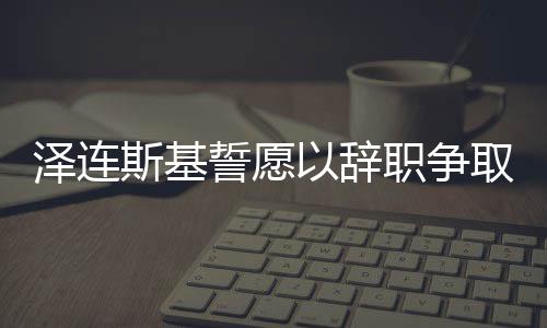 泽连斯基誓愿以辞职争取乌克兰加入北约，背后的考量与战略意义