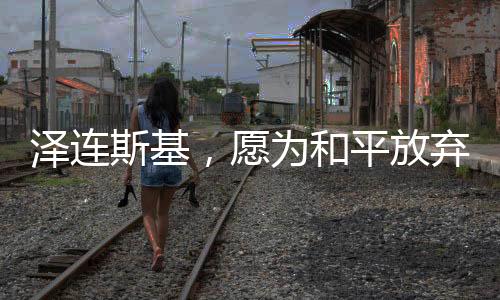 泽连斯基，愿为和平放弃总统职位