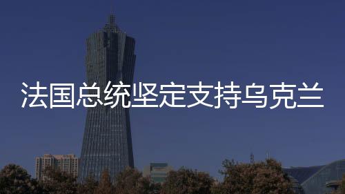 法国总统坚定支持乌克兰，国际社会的道义力量展现