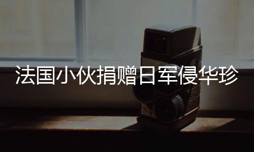 法国小伙捐赠日军侵华珍贵照片将被接收，历史见证的重要时刻