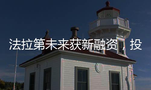 法拉第未来获新融资，投资加码助力未来科技高速发展