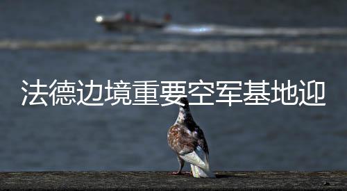 法德边境重要空军基地迎来大升级，迈向未来的空中力量合作与革新动向分析