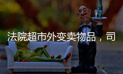 法院超市外变卖物品，司法公开与社会透明度的提升