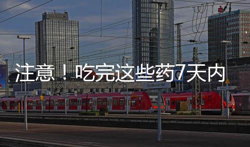 注意！吃完这些药7天内别喝酒