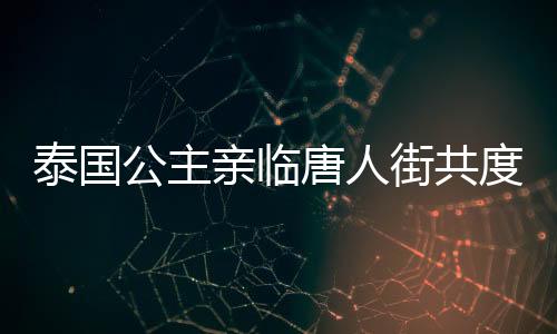 泰国公主亲临唐人街共度新春佳节