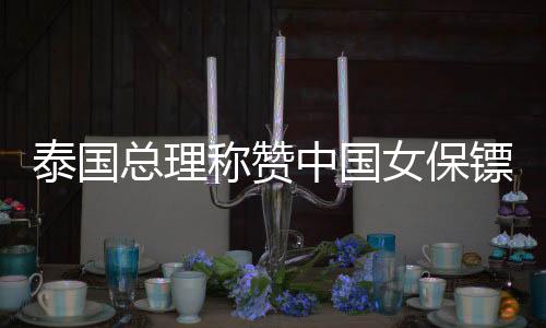 泰国总理称赞中国女保镖，在中泰文化交流中备受瞩目