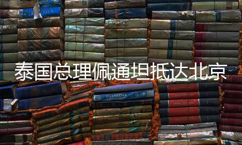 泰国总理佩通坦抵达北京，开启新一轮中泰友好交流之旅