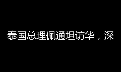 泰国总理佩通坦访华，深化中泰友好交流与合作的里程碑事件