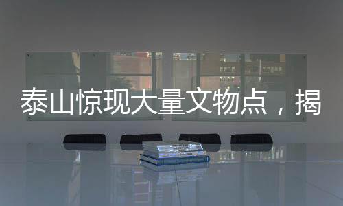 泰山惊现大量文物点，揭秘古代文明的瑰宝与历史的见证者