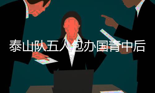 泰山队五人包办国青中后场，铸造青春铁壁的坚实力量