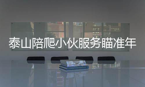 泰山陪爬小伙服务瞄准年轻女性群体，一种新兴的社交体验活动