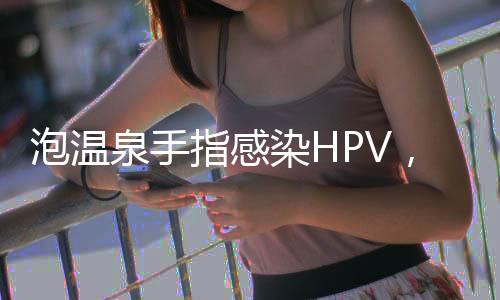 泡温泉手指感染HPV，警惕公共场所健康风险