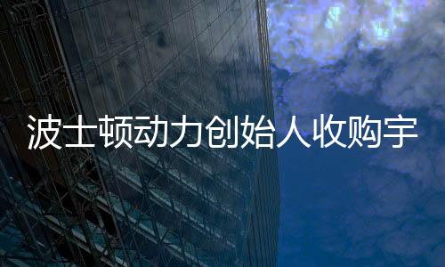 波士顿动力创始人收购宇树机器人公司，科技界的最新联动