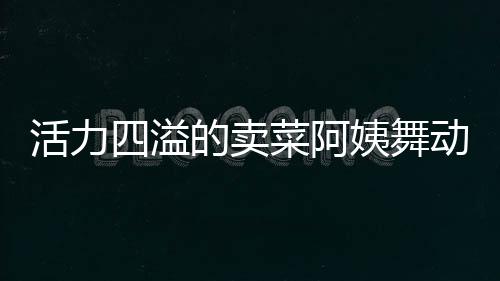 活力四溢的卖菜阿姨舞动生活色彩