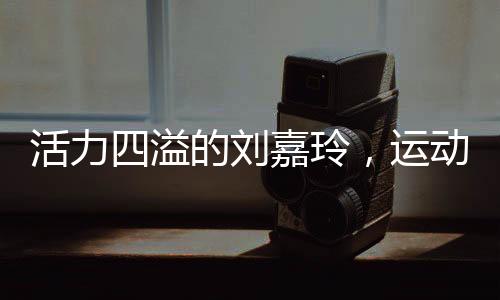 活力四溢的刘嘉玲，运动中的女神风采不减当年