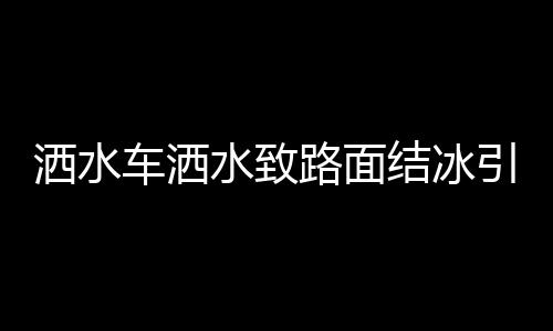 洒水车洒水致路面结冰引发多起事故，关注冬季道路安全