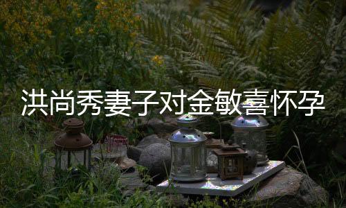洪尚秀妻子对金敏喜怀孕传闻作出回应