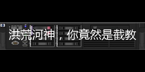 洪荒河神，你竟然是截教大师兄？