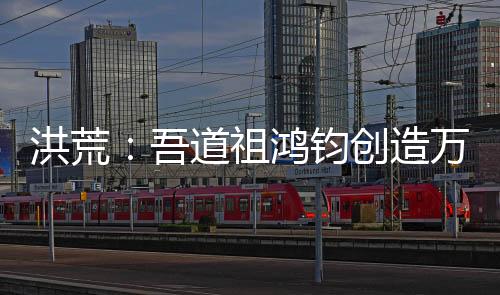 洪荒：吾道祖鸿钧创造万界聊天群