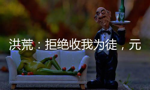 洪荒：拒绝收我为徒，元始后悔了！