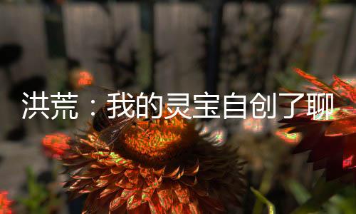洪荒：我的灵宝自创了聊天群