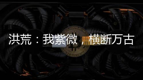洪荒：我紫微，横断万古
