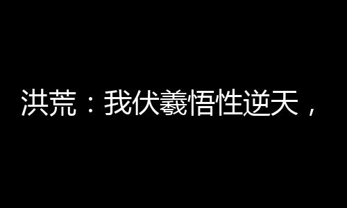 洪荒：我伏羲悟性逆天，稳扎稳打
