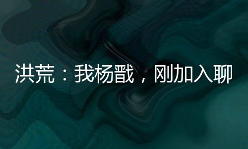 洪荒：我杨戬，刚加入聊天群！