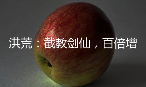 洪荒：截教剑仙，百倍增幅