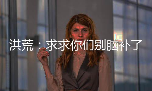 洪荒：求求你们别脑补了我真的菜