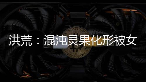 洪荒：混沌灵果化形被女娲拐回家