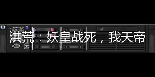 洪荒：妖皇战死，我天帝陆压上线