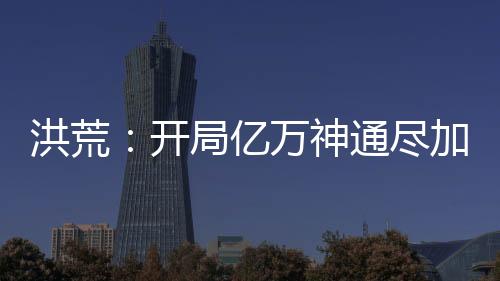 洪荒：开局亿万神通尽加吾身