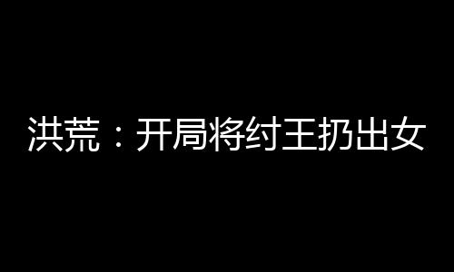 洪荒：开局将纣王扔出女娲宫
