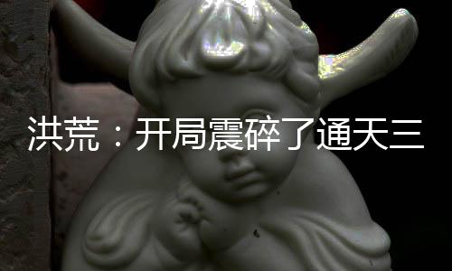 洪荒：开局震碎了通天三观，我原是高端大罗