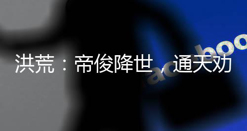 洪荒：帝俊降世，通天劝我冷静