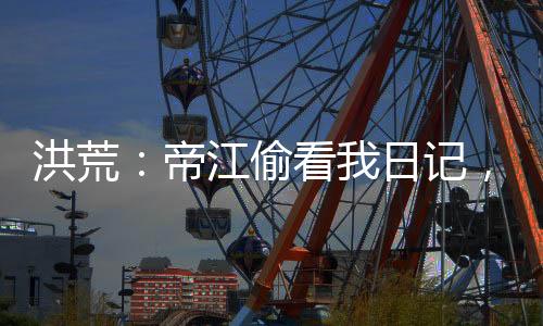 洪荒：帝江偷看我日记，被玩坏了