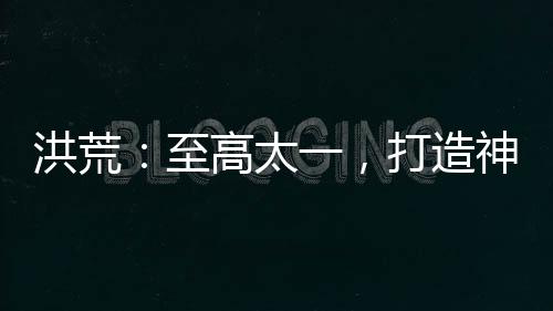 洪荒：至高太一，打造神话天庭！