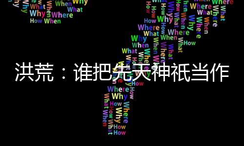 洪荒：谁把先天神祇当作妖的