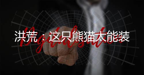 洪荒：这只熊猫太能装