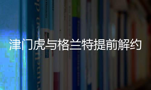 津门虎与格兰特提前解约，引发业界关注