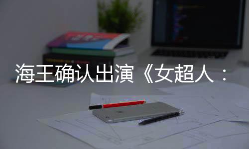 海王确认出演《女超人：明日之女》饰演赏金猎人