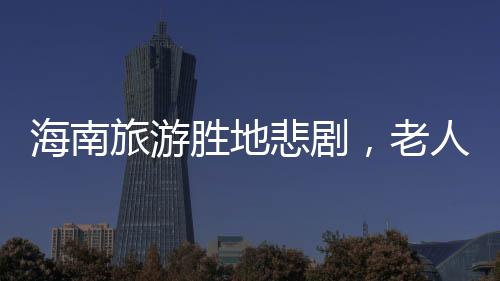 海南旅游胜地悲剧，老人意外溺亡的悲剧事件